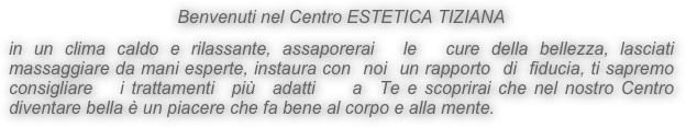 Benvenuti nel Centro ESTETICA TIZIANA

in un clima caldo e rilassante, assaporerai  le  cure della bellezza, lasciati massaggiare da mani esperte, instaura con  noi  un rapporto  di  fiducia, ti sapremo consigliare   i trattamenti  più  adatti    a  Te e scoprirai che nel nostro Centro diventare bella è un piacere che fa bene al corpo e alla mente.